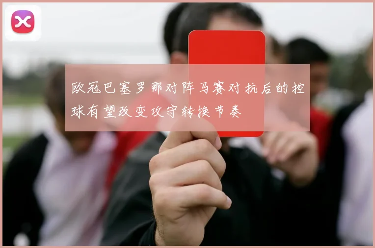 欧冠巴塞罗那对阵马赛对抗后的控球有望改变攻守转换节奏