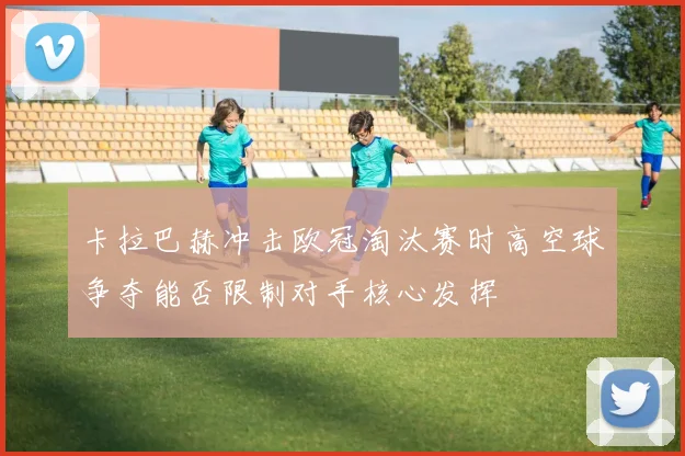 卡拉巴赫冲击欧冠淘汰赛时高空球争夺能否限制对手核心发挥