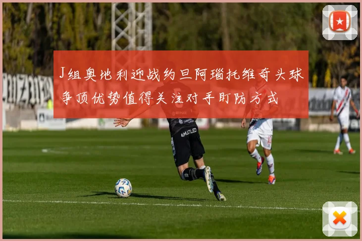 J组奥地利迎战约旦阿瑙托维奇头球争顶优势值得关注对手盯防方式