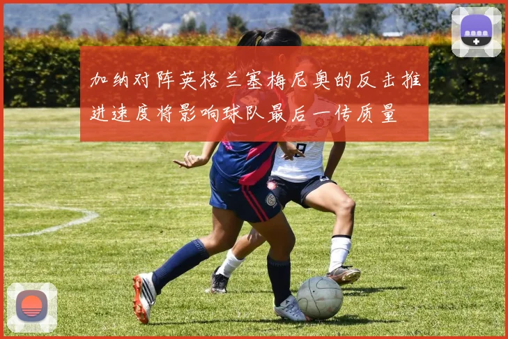加纳对阵英格兰塞梅尼奥的反击推进速度将影响球队最后一传质量