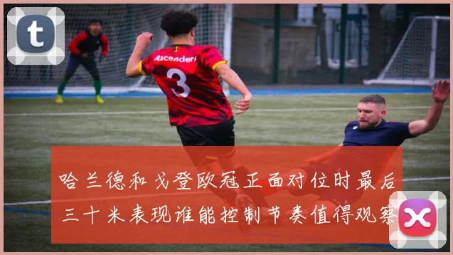 哈兰德和戈登欧冠正面对位时最后三十米表现谁能控制节奏值得观察