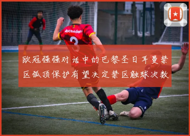 欧冠强强对话中的巴黎圣日耳曼禁区弧顶保护有望决定禁区触球次数