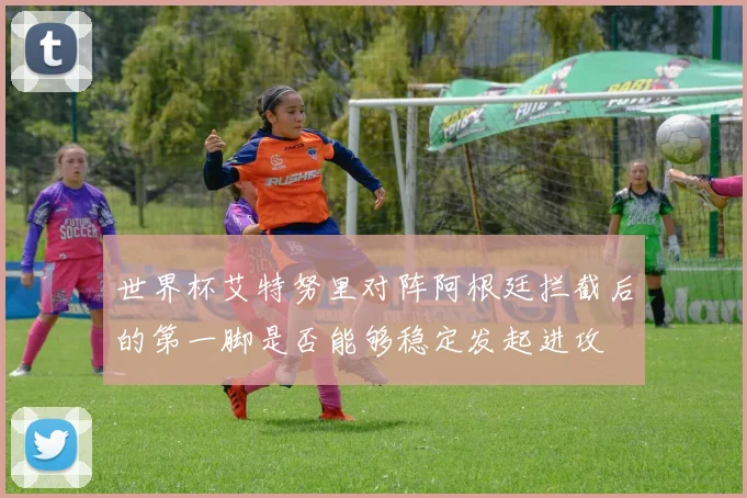 世界杯艾特努里对阵阿根廷拦截后的第一脚是否能够稳定发起进攻